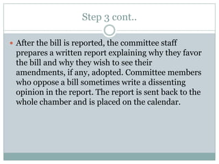 Step 3 cont..

 After the bill is reported, the committee staff
 prepares a written report explaining why they favor
 the bill and why they wish to see their
 amendments, if any, adopted. Committee members
 who oppose a bill sometimes write a dissenting
 opinion in the report. The report is sent back to the
 whole chamber and is placed on the calendar.
 