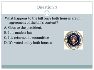 Question 3

What happens to the bill once both houses are in
    agreement of the bill’s content?
A. Goes to the president.
B. It is made a law
C. It’s returned to committee
D. It’s voted on by both houses
 