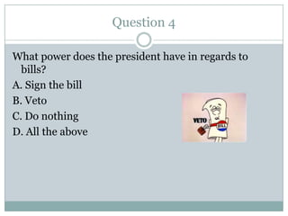 Question 4

What power does the president have in regards to
  bills?
A. Sign the bill
B. Veto
C. Do nothing
D. All the above
 