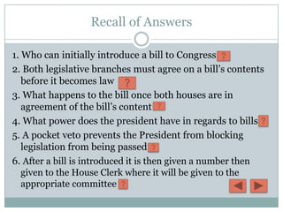 Recall of Answers

1. Who can initially introduce a bill to Congress
2. Both legislative branches must agree on a bill’s contents
   before it becomes law
3. What happens to the bill once both houses are in
   agreement of the bill’s content
4. What power does the president have in regards to bills
5. A pocket veto prevents the President from blocking
   legislation from being passed
6. After a bill is introduced it is then given a number then
   given to the House Clerk where it will be given to the
   appropriate committee
 