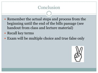 Conclusion

 Remember the actual steps and process from the
  beginning until the end of the bills passage (see
  handout from class and lecture material)
 Recall key terms
 Exam will be multiple choice and true false only
 