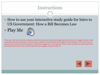Instructions

 How to use your interactive study guide for Intro to
    US Government: How a Bill Becomes Law
 Play Me

Please also note that I have also included a slide that will ask you the questions again and then allow you to navigate directly to that
appropriate slide with the answer. This will test your ability to recall information throughout the presentation. Click on the the red
question box at the end of each sentence on slide 10 to navigate you to the question. There is also a question box with hyperlink on
the bottom left corner of each of these slides that will navigate you back to slide 10.
 