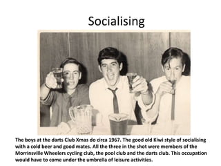 Socialising




The boys at the darts Club Xmas do circa 1967. The good old Kiwi style of socialising
with a cold beer and good mates. All the three in the shot were members of the
Morrinsville Wheelers cycling club, the pool club and the darts club. This occupation
would have to come under the umbrella of leisure activities.
 