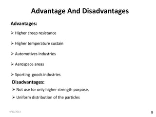 Advantage And Disadvantages
 Advantages:
  Higher creep resistance

  Higher temperature sustain

  Automotives industries

  Aerospace areas

  Sporting goods industries
  Disadvantages:
   Not use for only higher strength purpose.
   Uniform distribution of the particles


4/12/2013                                       9
 