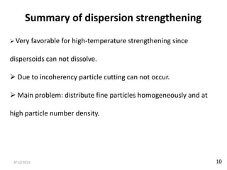 Summary of dispersion strengthening
 Very       favorable for high-temperature strengthening since

dispersoids can not dissolve.

 Due to incoherency particle cutting can not occur.

 Main problem: distribute fine particles homogeneously and at

high particle number density.




 4/12/2013                                                        10
 