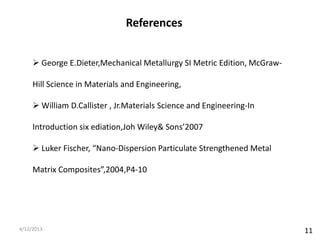 References


      George E.Dieter,Mechanical Metallurgy SI Metric Edition, McGraw-

     Hill Science in Materials and Engineering,

      William D.Callister , Jr.Materials Science and Engineering-In

     Introduction six ediation,Joh Wiley& Sons’2007

      Luker Fischer, “Nano-Dispersion Particulate Strengthened Metal

     Matrix Composites”,2004,P4-10




4/12/2013                                                                 11
 