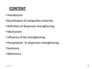 CONTENT
• Introduction
•Classification of composites materials
• Definition of dispersion strengthening
• Mechanism
• Influence of the strengthening
• Precipitation Vs dispersion strengthening
• Summary
• References


4/12/2013                                     1
 