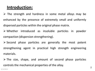 Introduction:
    The strength and hardness in some metal alloys may be
   enhanced by the presence of extremely small and uniformly
   dispersed particles within the original phase matrix.
    Whether introduced as insoluble particles in powder
   compaction (dispersion strengthening).
    Second phase particles are generally the most potent
   strengthening agent in practical high strength engineering
   materials.
    The size, shape, and amount of second phase particles
   controls the mechanical properties of the alloy.
                                                                2
4/12/2013
 