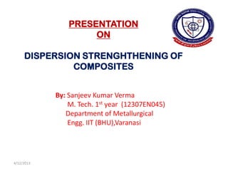PRESENTATION
                     ON

     DISPERSION STRENGHTHENING OF
              COMPOSITES


            By: Sanjeev Kumar Verma
                M. Tech. 1st year (12307EN045)
               Department of Metallurgical
                Engg. IIT (BHU),Varanasi




4/12/2013
 