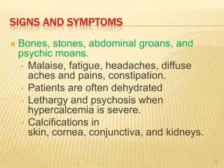 SIGNS AND SYMPTOMS
 Bones, stones, abdominal groans, and
 psychic moans.
 • Malaise, fatigue, headaches, diffuse
   aches and pains, constipation.
 • Patients are often dehydrated
 • Lethargy and psychosis when
   hypercalcemia is severe.
 • Calcifications in
   skin, cornea, conjunctiva, and kidneys.

                                             18
 