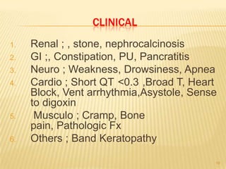 CLINICAL
1.   Renal ; , stone, nephrocalcinosis
2.   GI ;, Constipation, PU, Pancratitis
3.   Neuro ; Weakness, Drowsiness, Apnea
4.   Cardio ; Short QT <0.3 ,Broad T, Heart
     Block, Vent arrhythmia,Asystole, Sense
     to digoxin
5.    Musculo ; Cramp, Bone
     pain, Pathologic Fx
6.   Others ; Band Keratopathy

                                          19
 