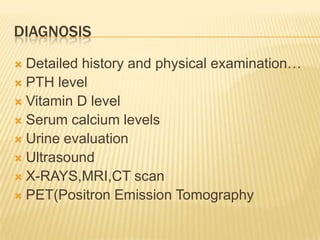 DIAGNOSIS
 Detailed history and physical examination…
 PTH level
 Vitamin D level
 Serum calcium levels
 Urine evaluation
 Ultrasound
 X-RAYS,MRI,CT scan
 PET(Positron Emission Tomography
 