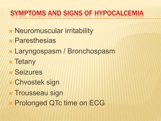 SYMPTOMS AND SIGNS OF HYPOCALCEMIA

 Neuromuscular irritability
 Paresthesias

 Laryngospasm / Bronchospasm

 Tetany

 Seizures

 Chvostek sign

 Trousseau sign

 Prolonged QTc time on ECG
 