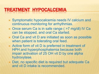 TREATMENT HYPOCALCEMIA

    Symptomatic hypocalcemia needs IV calcium and
     continuous monitoring for arrhythmias.
    Once serum Ca is in safe range ( >7 mg/dl) IV Ca
     can be stopped, and oral Ca started.
    Oral Ca and vit D are initiated as soon as possible
     when patient is tolerating oral feed.
    Active form of vit D is preferred in treatment of
     HPH and hyperphosphatemia because both
     impair activation of 25 OH vit D by one alpha
     hydroxylase.
    Diet, no specific diet is required but adequate Ca
     and vit D intake is recommended.
 