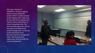 Here was a lecture of
COMM161. We were arguing
about an essay about the
school uniform. As the member
of the negative side. I had write
all the proof of our opinion and
tried to collect information to
refute the positive side. The
essay and the argument told us
the ways of thinking of the
school management. So that we
could understand some
decisions that the management
made. We learned some
organization skills through the
essay and argument.
 