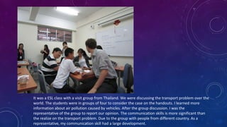It was a ESL class with a visit group from Thailand. We were discussing the transport problem over the
world. The students were in groups of four to consider the case on the handouts. I learned more
information about air pollution caused by vehicles. After the group discussion. I was the
representative of the group to report our opinion. The communication skills is more significant than
the realize on the transport problem. Due to the group with people from different country. As a
representative, my communication skill had a large development.
 