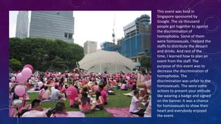 This event was hold in
Singapore sponsored by
Google. The six thousand
people got together to against
the discrimination of
homophobia. Some of them
were homosexuals. I helped the
staffs to distribute the dessert
and drinks. And rest of the
time, I learned how to plan an
event from the staff. The
purpose of this event was to
decrease the discrimination of
homophobia. The
discrimination was unfair to the
homosexuals. The were some
actions to present your attitude
like wearing a badge and signed
on the banner. It was a chance
for homosexuals to show their
heart and everybody enjoyed
the event.
 