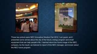 Those two picture were NEC Innovative Solution Fair 2012. I am guest, and I
presented some advise about the city of the future, energy program and small
equipment that can help people’s life. I learned about the future image of the NEC
company. As the result, we listened to report of the NEC manager, and known about
the NEC future program.
 