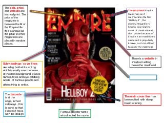 The date, price,
 and website are                                             The Masthead Empire
 in small print. The                                         looks fiery as it
 price of the                                                incorporates the film
 magazine is                                                 ‘Hellboy 2’ , the
 between the M of                                            dominant signifiers’
 the Empire title                                            head is covering the
 this is unique as                                           some of the Masthead
 the price in other                                          this is done because of
 magazines are                                               Empire is an established
 placed in random                                            name and is popularly
 places                                                      known, so it can afford
                                                             to cover the masthead



                                                                There is a website in
                                                                small red witting
Sub-headings / cover lines                                      below the masthead .
are in big bold white writing
which is easily seen because
of the dark background, it uses
names, titles and eye-catching
words of famous people and
others thing to entice.


  The barcode
  is at the                                                The main cover line has
  edge, turned                                             been edited with sharp
  sideways , this                                          basic lettering
  is done so that
  it doesn’t mess                 Famous director name
  with the design                 who directed the movie
 