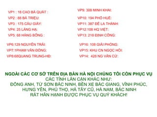 VP9: 308 MINH KHAI:
 VP1 : 18 CAO B? QU?T :
 VP2 : 88 B? TRI?U:         VP10: 194 PH? HU?:
 VP3 : 175 C?U GI?Y:        VP11: 387 ?? LA TH?NH: ?
 VP4: 25 L?NG H?:           VP12:108 HQ VI?T:?
 VP5: 68 H?NG B?NG :?       VP13: 218 ??NH C?NG:

VP6:129 NGUY?N TR?I:?        VP16: 108 GI?I PH?NG:
VP7:1PH?M V?N ??NG:?         VP15: KHU CN NG?C H?I:
VP8:68QUANG TRUNG-H?:?       VP14: 428 NG V?N C?:




NGO?I?C?C?C??S??TR?N???A?B?N?H??N?I?CH?NG?T?I?C?N?PH?C?V?
                C?C T?NH L?N C?N KH?C NH?:
  ??NG ANH, T? S?N B?C NINH, B?N XE B?C GIANG, V?NH PH?C,
       H?NG Y?N, PH? TH?, H? T?Y C?, H? NAM, B?C NINH
         R?T H?N H?NH ???C PH?C V? QU? KH?CH!
 