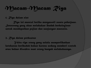 Macam-Macam Riya
1. Riya dalam niat
      Riya ini muncul ketika mengawali suatu pekerjaan.
Seseorang yang akan melakukan ibadah berkeinginan
untuk mendapatkan pujian dan sanjungan manusia.


2. Riya dalam perbuatan
       Yaitu riya orang yang selalu memperlihatkan
ketekunan beribadah bukan karena sedang memberi contoh
atau bukan diwaktu saat orang banyak melakukannya.
 