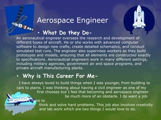 Aerospace Engineer
            • What Do they Do-
An aeronautical engineer oversees the research and development of
different types of aircraft. He or she works with advanced computer
software to design new crafts, create detailed schematics, and conduct
simulated test runs. The engineer also supervises workers as they build
prototypes and models, ensuring that all elements are constructed exactly
to specifications. Aeronautical engineers work in many different settings,
including military agencies, government air and space programs, and
private aircraft manufacturing plants.

• Why is This Career For Me-
 I have always loved to build things when I was younger, from building to
cars to plains. I was thinking about having a civil engineer as one of my
            first chooses but I feel that becoming and aerospace engineer
would                       be much more of an obstacle. I do want a job
where I have to
              think and solve hard problems. This job also involves creativity
              and lab work which are two things I would love to do.
 