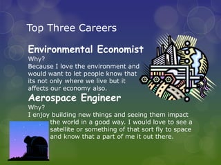 Top Three Careers

Environmental Economist
Why?
Because I love the environment and
would want to let people know that
its not only where we live but it
affects our economy also.
Aerospace Engineer
Why?
I enjoy building new things and seeing them impact
       the world in a good way. I would love to see a
       satellite or something of that sort fly to space
       and know that a part of me it out there.
 