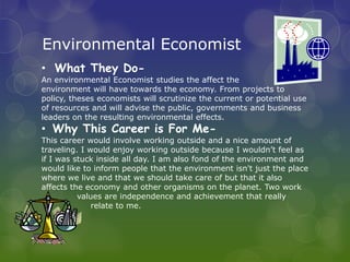 Environmental Economist
• What They Do-
An environmental Economist studies the affect the
environment will have towards the economy. From projects to
policy, theses economists will scrutinize the current or potential use
of resources and will advise the public, governments and business
leaders on the resulting environmental effects.
• Why This Career is For Me-
This career would involve working outside and a nice amount of
traveling. I would enjoy working outside because I wouldn’t feel as
if I was stuck inside all day. I am also fond of the environment and
would like to inform people that the environment isn't just the place
where we live and that we should take care of but that it also
affects the economy and other organisms on the planet. Two work
          values are independence and achievement that really
              relate to me.
 