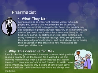 Pharmacist
            • What They Do-
            A pharmacist is an important medical worker who aids
            physicians, dentists and veterinarians by dispensing
            appropriate medications to patients. Some pharmacists may
            also specialize in pharmaceutical research, or in marketing and
            sales of particular medications for a company. Many in this
            field work in drug, department or retail store settings, and
            many more work in hospital settings. They are specialists in
            their knowledge of medications, and must always be furthering
            their education in this area since new medications are
            developed all the time.

• Why This Career is for Me-
I would like this job because it involves more socializing which
is also a quality of job I’m looking for. I wanted a job that
involved medicine but wasn’t a doctor because that would
involved to many years of school and I wanted to settle down
quick. Pharmacy involves only 5 years of school with some
annual medicine conference because there are always new
medicine.
 