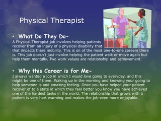 Physical Therapist

• What Do They Do-
A Physical Therapist job involves helping patients
recover from an injury of a physical disability that
that impacts there mobility. This is on of the most one-to-one careers there
is. This job doesn't just involve helping the patient walk or move again but
help them mentally. Two work values are relationship and achievement.


• Why this Career is for Me-
I always wanted a job in which I would love going to everyday, and this
might be one of them. Waking up in the morning and knowing your going to
help someone is and amazing feeling. Once you have helped your patient
recover of to a state in which they feel better you know you have achieved
one of the hardest tasks in the world. The relationship that grows with a
patient is very hart warming and makes the job even more enjoyable.
 