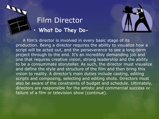 Film Director
        • What Do They Do-
    A film's director is involved in every basic stage of its
production. Being a director requires the ability to visualize how a
script will be acted out, and the perseverance to see a long-term
project through to the end. It’s an incredibly demanding job and
one that requires creative vision, strong leadership and the ability
to be a consummate storyteller. As such, the director must visualize
and define the style and structure of the film and then bring this
vision to reality. A director’s main duties include casting, editing
scripts and composing, selecting and editing shots. Directors must
also be aware of the constraints of budget and schedule. Ultimately,
directors are responsible for the artistic and commercial success or
failure of a film or television show (continue).
 