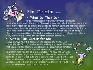 Film Director               (cont.)

                    • What Do They Do-
                     Aside from possessing creative vision, directors
must also understand the entire filmmaking process, which includes technical
know-how. Attention to detail, the ability to remain calm and rational under
pressure and be a strong leader as well as a team player are key skills for this
job. Since there is so much responsibility involved with the job of being a
director, it requires the ability to know when and what to delegate to others.
Many times that’s where the assistant director comes in.
• Why is This Career for Me-
I have always had this career in the back of my mind. I am
tremendously fond of movies and how they are made. The feeling
that you get after seeing a great movies I an amazing emotion.
I am an imaginative and creative person witch are the
Characteristics needed in a film director. The only reason why I
think this career might not be my first choose is because I like
being the best in what I do and I believe that I wont be the best
director. The most known and recognized director is Steven
Spielberg and if I ever choose to become a Director I would want
to be as known and appreciated as he is.
 