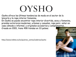 Oysho ofrece las últimas tendencias de moda en el sector de la
lencería y la ropa interior femenina.
En Oysho se puede encontrar ropa interior divertida, sexy y femenina,
prendas exteriores modernas, urbanas y casuales, ropa para estar en
casa cómoda e informal, y originales accesorios y complementos...
Creada en 2001, tiene 498 tiendas en 33 países.




http://www.inditex.es/es/quienes_somos/cadenas/oysho
 