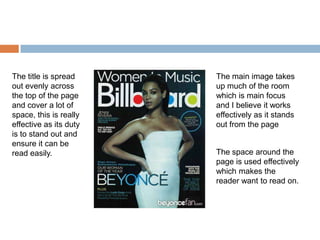 The title is spread     The main image takes
out evenly across       up much of the room
the top of the page     which is main focus
and cover a lot of      and I believe it works
space, this is really   effectively as it stands
effective as its duty   out from the page
is to stand out and
ensure it can be
read easily.            The space around the
                        page is used effectively
                        which makes the
                        reader want to read on.
 