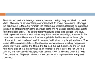 The colours used in this magazine are plain and boring, they are black, red and
white. The colours have not been combined well to attract customers , although
the main focus is the artist himself, the colours do not help attracting an audience,
this can be off-putting for some users as there are no unique selling points apart
from the actual artist. The colour red symbolizes blood and danger and love,
black represent power, these colour may have deeper meanings, however in this
case they have not been combined appropriately. I will ensure that I use right
colours which are combined well to ensure that I attract my target audience. The
layout of the magazine follows the standard conventions of existing magazines
where they have located the title at the top and the sub-heading to the left and
right hand side of the main image as and barcode and date to the left which is
portrait, this is usually landscape, but I believe it works well and gives it a neat
finish, in terms of layout I believe it is successful as it is presented clearly and
concisely.
 