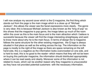 I will now analyse my second cover which is the Q magazine, the first thing which
stands out from the page is the main image which is a close up of “Michael
Jackson”, this allows the viewer see the facial expressions more clearly . The genre
is very clear, this is because Michael Jackson is also known as the “king of pop” so
this shows that the magazine is pop genre, the image takes up much of the room
within the cover as this is the main focus and is the main attraction which I believe is
successful because the viewer will find the image interesting straightaway and want
to know more about why he is the main focus. In terms of design the Q magazine
follows the same structure for the other existing magazines, the Q logo is always
situated in that place as well as the writing across the top. The information on the
page is mostly to the right of the image so there are space remaining on the left
hand side, this is a negative as the information looks overcrowded on one side, and
is hard to read, this is no good to the reader- which means that they will not be keen
on buying this particular magazine, the information should distributed appropriately
where it can be read easily and clearly. Moreover some of the information is not
related to music, which can be another reason why they magazine is unsuccessful
as they have not provided potential customers with the necessary information.
 