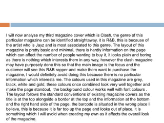 I will now analyse my third magazine cover which is Clash, the genre of this
particular magazine can be identified straightaway, it is R&B, this is because of
the artist who is Jayz and is most associated to this genre. The layout of this
magazine is pretty basic and minimal, there is hardly information on the page
which can affect the number of people wanting to buy it, it looks plain and boring
as there is nothing which interests them in any way, however the clash magazine
may have purposely done this so that the main image is the focus and the
customer will see this R&B rapper and make them want to purchase the
magazine, I would definitely avoid doing this because there is no particular
information which interests me. The colours used in this magazine are grey,
black, white and gold, these colours once combined look very well together and
make the page standout, the background colour works well with font colours .
The layout follows the standard conventions of existing magazine covers as the
title is at the top alongside a border at the top and the information at the bottom
and the right hand side of the page, the barcode is situated in the wrong place I
believe, this is because it is far too up the page and looks out of place, it is
something which I will avoid when creating my own as it affects the overall look
of the magazine.
 