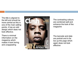 The title is aligned to
the left and should be    The contrasting colours
more central as this is   are combined well and
one of the main selling   enhance the look of the
points, it has an odd     magazine
design which does not
look effective.
There is minimal          The barcode and date
information on the        are portrait and is far
magazine which            too up the page which
makes it look boring      again does not look
and unappealing           effective
 