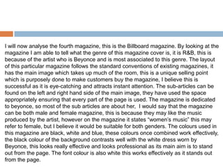I will now analyse the fourth magazine, this is the Billboard magazine. By looking at the
magazine I am able to tell what the genre of this magazine cover is, it is R&B, this is
because of the artist who is Beyonce and is most associated to this genre. The layout
of this particular magazine follows the standard conventions of existing magazines, it
has the main image which takes up much of the room, this is a unique selling point
which is purposely done to make customers buy the magazine, I believe this is
successful as it is eye-catching and attracts instant attention. The sub-articles can be
found on the left and right hand side of the main image, they have used the space
appropriately ensuring that every part of the page is used. The magazine is dedicated
to beyonce, so most of the sub articles are about her, I would say that the magazine
can be both male and female magazine, this is because they may like the music
produced by the artist, however on the magazine it states “women’s music” this may
refer to female, but I believe it would be suitable for both genders. The colours used in
this magazine are black, white and blue, these colours once combined work effectively,
the black colour of the background contrasts well with the white dress worn by
Beyonce, this looks really effective and looks professional as its main aim is to stand
out from the page. The font colour is also white this works effectively as it stands out
from the page.
 