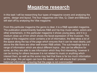 Magazine research
In this task I will be researching four types of magazine covers and analysing the
genre, design and layout. The four magazines are Vibe, Q, Clash and Billboard, I
will start off by analysing the Vibe magazine.

From this particular magazine the genre is clear, it is a R&B specialist magazine,
The publication predominantly features R&B and hip-hop music artists, actors and
other entertainers, in this particular magazine it shows young jeezy, and it is a
medium close up of him which shows the facial expression of the musician. The
design of the magazine cover contains a lot of information, the title takes a lot of
the space along the top of the page which ensures that it can be read clearly, just
above the title there are other well known R&B artists. The sub-headings have a
range of information which are about different topics , this can be effective for
some, as they are able to see information which they find interesting, however it
can be boring for others because it is not related to music or anything which
interest them, as well as this some may feel that there is far too much information
on the page, this yet again can bore the reader, so I will ensure that I provide
balanced information, ensuring that the page is not overcrowded
 