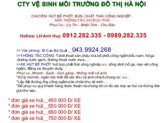 CTY VỆ SINH MÔI TRƯỜNG ĐÔ THỊ HÀ NỘI

           CHUYÊN: HÚT BỂ PHỐT, BÙN ,CHẤT THẢI CÔNG NGHIỆP..
                     MÁY THÔNG TẮC_KO ĐỤC PHÁ
                   Phục Vụ - Uy Tín - Nhiệt Tình - Chu Đáo


     Hotline: LH:Anh Huy:     0912.282.335 - 0989.282.335

   => Văn phòng: 18 Cao Bá Quát __  043.9924.268
   =>THÔNG TẮC CỐNG: Toilét,thoát sàn,chậu rửa,bể phốt,cống ngầm,tiểu nam, hố ga
   ,đường nước sạch, đường thoát nước mưa….
   =>XE HÚT BỂ PHỐT: hút bùn,chất thải công nghiệp.v.v. cống rãnh,hố ga, nạo vét cống
   ngầm, Bằng xe chuyên dung
   Phục vụ ,Nhanh - Sạch - Gọn gàng - Không mất vệ sinh.
   *Xử lý mùi hôi, ngăn mùi triệt để các khu vệ sinh,nhà ở,chung cư..v.v..
   *Lắp đặt đường ống cống ngầm,sửa chữa khu vệ sinh….
   *Để phục vụ quý khách hàng được thuận lợi,chúng tôi có đủ các loại xe hút và những đơn
   giá như sau.

* đơn giá xe hút__450 000 Đ/ XE
* đơn giá xe hút__550 000 Đ/ XE
* đơn giá xe hút__650 000 Đ/ XE
* đơn giá xe hút__750 000 Đ/ XE
 