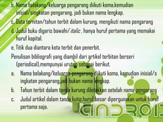 b. Nama belakang/keluarga pengarang diikuti koma,kemudian
inisial/singkatan pengarang, jadi bukan nama lengkap.
c. Data ternitan/tahun terbit dalam kurung, mengikuti nama pengarang
d. Judul buku digaris bawahi/italic , hanya huruf pertama yang memakai
huruf kapital.
e. Titik dua diantara kota terbit dan penerbit.
Penulisan bibliografi yang diambil dari artikel terbitan berseri
(periodical),mempunyai urutan sebagai berikut.
a. Nama belakang/keluarga pengarang diikuti koma, kemudian inisial/s
ingkatan pengarang,jadi bukan nama lengkap.
b. Tahun terbit dalam tanda kurung diletakkan setelah nama pengarang
c. Judul artikel dalam tanda kutip,huruf besar dipergunakan untuk huruf
pertama saja.
 