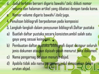 d. Judul terbitan berseri digaris bawahi/talic, diikuti nomor
volume dan halaman artikel yang dibatasi dengan tanda koma.
e. Nomor volume digaris bawahi/italic juga.
4. Penulisan bibliografi berpedoman pada komposisi
5. Langkah-langkah dalam penysunan bibliografi.Daftar pustaka
a) Buatlah daftar pustaka secara konsisten,ambil salah satu
gaya yang sesuai keinginan.
b) Pembuatan daftar pustaka/bibliografi dapat dicmpur seluruh
jenis dokumen ataupun dipisah-pisah menurut jenis dokumen.
c) Nama pengarnag disusun menurut abjad.
d) Apabila tidak ada nama pengarang,judul dimasukkan dalam
urutan abjad.
 