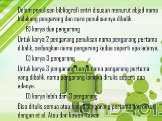 Dalam penulisan bibliografi entri disusun menurut abjad nama
belakang pengarang dan cara penulisannya dibalik.
B) karya dua pengarang
Untuk karya 2 pengarang penulisan nama pengarang pertama
dibalik, sedangkan nama pengarang kedua seperti apa adanya.
C) karya 3 pengarang
Untuk karya 3 pengarang hanya nama pengarang pertama
yang dibalik, nama pengarang lainnya dirulis seperti apa
adanya.
D) karya lebih dari 3 pengarang
Bisa ditulis semua atau hanya pengarang pertama dan diikuti
dengan et al. Atau dan kawan-kawan.
 