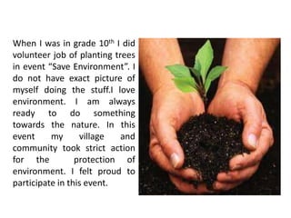 When I was in grade 10th I did
volunteer job of planting trees
in event “Save Environment”. I
do not have exact picture of
myself doing the stuff.I love
environment. I am always
ready to do something
towards the nature. In this
event     my      village   and
community took strict action
for the          protection of
environment. I felt proud to
participate in this event.
 