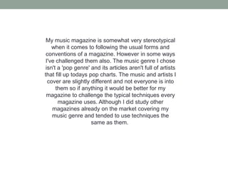 My music magazine is somewhat very stereotypical
    when it comes to following the usual forms and
 conventions of a magazine. However in some ways
 I've challenged them also. The music genre I chose
 isn't a 'pop genre' and its articles aren't full of artists
that fill up todays pop charts. The music and artists I
  cover are slightly different and not everyone is into
      them so if anything it would be better for my
 magazine to challenge the typical techniques every
       magazine uses. Although I did study other
    magazines already on the market covering my
    music genre and tended to use techniques the
                     same as them.
 