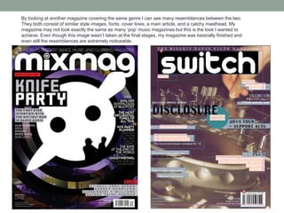 By looking at another magazine covering the same genre I can see many resemblances between the two.
They both consist of similar style images, fonts, cover lines, a main article, and a catchy masthead. My
magazine may not look exactly the same as many ‘pop’ music magazines but this is the look I wanted to
achieve. Even though this image wasn’t taken at the final stages, my magazine was basically finished and
even still the resemblances are extremely noticeable.
 