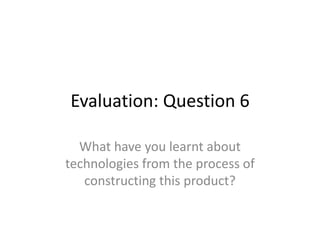 Evaluation: Question 6
What have you learnt about
technologies from the process of
constructing this product?
 