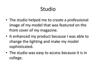 Studio
• The studio helped me to create a professional
image of my model that was featured on the
front cover of my magazine.
• It enhanced my product because I was able to
change the lighting and make my model
sophisticated.
• The studio was easy to access because it is in
college.
 