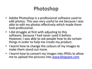 Photoshop
• Adobe Photoshop is a professional software used to
edit photos. This was very useful to me because I was
able to edit my photos effectively which made them
look professional.
• I did struggle at first with adjusting to this
software, because I had never used it before.
However, I was able to ask people how to do certain
things in order to help me create my product.
• I learnt how to change the colours of my images to
make them stand out more.
• I learnt how to convert my images into JPEGs to allow
me to upload the pictures into www.blogspot.com
 
